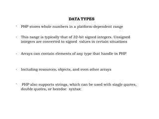 DATA TYPES

PHP stores whole numbers in a platform-dependent range

This range is typically that of 32-bit signed integers. Unsigned
integers are converted to signed values in certain situations
 Arrays can contain elements of any type that handle in PHP

Including resources, objects, and even other arrays

PHP also supports strings, which can be used with single quotes,
double quotes, or heredoc syntax
 