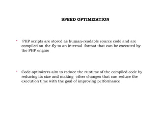 SPEED OPTIMIZATION

PHP scripts are stored as human-readable source code and are
compiled on-the-fly to an internal format that can be executed by
the PHP engine

Code optimizers aim to reduce the runtime of the compiled code by
reducing its size and making other changes that can reduce the
execution time with the goal of improving performance
 