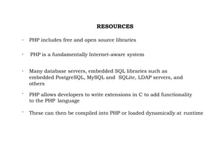 RESOURCES

PHP includes free and open source libraries

PHP is a fundamentally Internet-aware system

Many database servers, embedded SQL libraries such as
embedded PostgreSQL, MySQL and SQLite, LDAP servers, and
others

PHP allows developers to write extensions in C to add functionality
to the PHP language

These can then be compiled into PHP or loaded dynamically at runtime
 