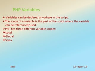 PHP Variables
 Variables can be declared anywhere in the script.
The scope of a variable is the part of the script where the variable
can be referenced/used.
PHP has three different variable scopes:
Local
Global
Static
 
