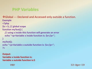 PHP Variables
Global --- Declared and Accessed only outside a function.
Example
<?php
$x = 5; // global scope
function myTest() {
// using x inside this function will generate an error
echo "<p>Variable x inside function is: $x</p>";
}
myTest();
echo "<p>Variable x outside function is: $x</p>";
?>
Output:
Variable x inside function is:
Variable x outside function is:5
 