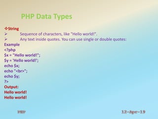 PHP Data Types
String
 Sequence of characters, like "Hello world!".
 Any text inside quotes. You can use single or double quotes:
Example
<?php
$x = "Hello world!";
$y = 'Hello world!';
echo $x;
echo "<br>";
echo $y;
?>
Output:
Hello world!
Hello world!
 