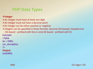 PHP Data Types
Integer
An integer must have at least one digit
An integer must not have a decimal point
An integer can be either positive or negative
Integers can be specified in three formats: decimal (10-based), hexadecimal
(16-based - prefixed with 0x) or octal (8-based - prefixed with 0)
Example
<?php
$x = 5985;
var_dump($x);
?>
Output:
int(5985)
 