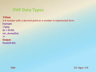PHP Data Types
Float
A number with a decimal point or a number in exponential form.
Example
<?php
$x = 59.85;
var_dump($x);
?>
Output:
float(59.85)
 