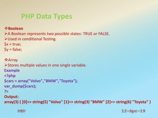 PHP Data Types
Boolean
A Boolean represents two possible states: TRUE or FALSE.
Used in conditional Testing.
$x = true;
$y = false;
Array
Stores multiple values in one single variable.
Example
<?php
$cars = array("Volvo","BMW","Toyota");
var_dump($cars);
?>
Output:
array(3) { [0]=> string(5) "Volvo" [1]=> string(3) "BMW" [2]=> string(6) "Toyota" }
 