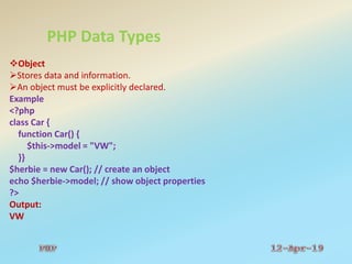 PHP Data Types
Object
Stores data and information.
An object must be explicitly declared.
Example
<?php
class Car {
function Car() {
$this->model = "VW";
}}
$herbie = new Car(); // create an object
echo $herbie->model; // show object properties
?>
Output:
VW
 