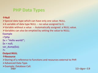 PHP Data Types
Null
Special data type which can have only one value: NULL.
A variable of data type NULL -- no value assigned to it.
Variable without a value -- Automatically assigned a NULL value.
Variables can also be emptied by setting the value to NULL:
Example
<?php
$x = "Hello world!";
$x = null;
var_dump($x);
?>
Output:NULL
Resource
Storing of a reference to functions and resources external to PHP.
Advanced Data Type.
Example: Database Call.
 