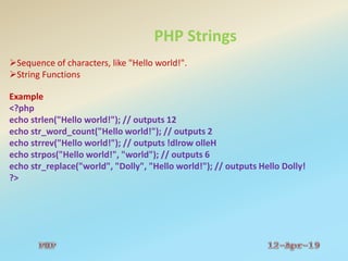 PHP Strings
Sequence of characters, like "Hello world!".
String Functions
Example
<?php
echo strlen("Hello world!"); // outputs 12
echo str_word_count("Hello world!"); // outputs 2
echo strrev("Hello world!"); // outputs !dlrow olleH
echo strpos("Hello world!", "world"); // outputs 6
echo str_replace("world", "Dolly", "Hello world!"); // outputs Hello Dolly!
?>
 