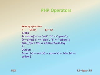 PHP Operators
Array operators
+ Union $x + $y
<?php
$x = array("a" => "red", "b" => "green");
$y = array("c" => "blue", "d" => "yellow");
print_r($x + $y); // union of $x and $y
?>
Output:
Array ( [a] => red [b] => green [c] => blue [d] =>
yellow )
 