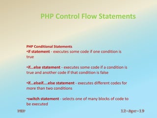 PHP Control Flow Statements
PHP Conditional Statements
•if statement - executes some code if one condition is
true
•if...else statement - executes some code if a condition is
true and another code if that condition is false
•if...elseif....else statement - executes different codes for
more than two conditions
•switch statement - selects one of many blocks of code to
be executed
 