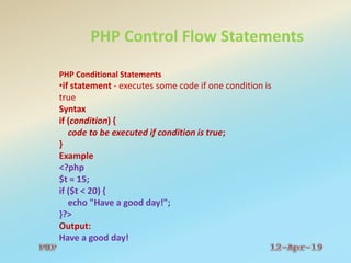 PHP Control Flow Statements
PHP Conditional Statements
•if statement - executes some code if one condition is
true
Syntax
if (condition) {
code to be executed if condition is true;
}
Example
<?php
$t = 15;
if ($t < 20) {
echo "Have a good day!";
}?>
Output:
Have a good day!
 