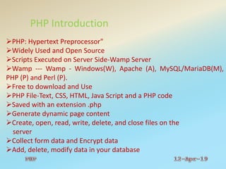 PHP Introduction
PHP: Hypertext Preprocessor"
Widely Used and Open Source
Scripts Executed on Server Side-Wamp Server
Wamp --- Wamp - Windows(W), Apache (A), MySQL/MariaDB(M),
PHP (P) and Perl (P).
Free to download and Use
PHP File-Text, CSS, HTML, Java Script and a PHP code
Saved with an extension .php
Generate dynamic page content
Create, open, read, write, delete, and close files on the
server
Collect form data and Encrypt data
Add, delete, modify data in your database
 