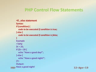 PHP Control Flow Statements
•if...else statement
Syntax:
if (condition) {
code to be executed if condition is true;
} else {
code to be executed if condition is false;
}
Example
<?php
$t = 25;
if ($t < 20 {
echo "Have a good day!";
} else {
echo "Have a good night!";
}?>
Output:
Have a good night!
 
