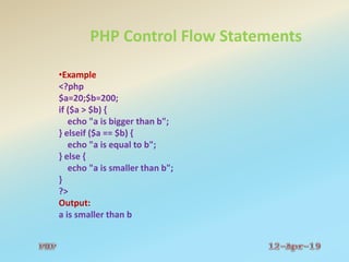 PHP Control Flow Statements
•Example
<?php
$a=20;$b=200;
if ($a > $b) {
echo "a is bigger than b";
} elseif ($a == $b) {
echo "a is equal to b";
} else {
echo "a is smaller than b";
}
?>
Output:
a is smaller than b
 