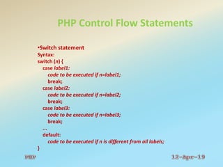 PHP Control Flow Statements
•Switch statement
Syntax:
switch (n) {
case label1:
code to be executed if n=label1;
break;
case label2:
code to be executed if n=label2;
break;
case label3:
code to be executed if n=label3;
break;
...
default:
code to be executed if n is different from all labels;
}
 