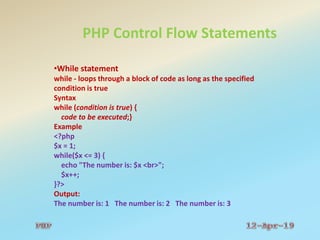 PHP Control Flow Statements
•While statement
while - loops through a block of code as long as the specified
condition is true
Syntax
while (condition is true) {
code to be executed;}
Example
<?php
$x = 1;
while($x <= 3) {
echo "The number is: $x <br>";
$x++;
}?>
Output:
The number is: 1 The number is: 2 The number is: 3
 