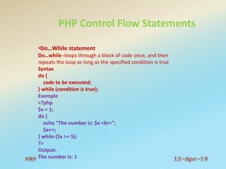 PHP Control Flow Statements
•Do…While statement
Do…while -loops through a block of code once, and then
repeats the loop as long as the specified condition is true
Syntax
do {
code to be executed;
} while (condition is true);
Example
<?php
$x = 1;
do {
echo "The number is: $x <br>";
$x++;
} while ($x >= 5);
?>
Output:
The number is: 1
 