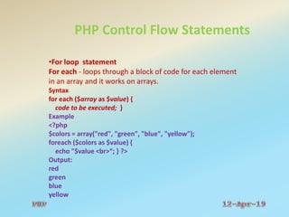 PHP Control Flow Statements
•For loop statement
For each - loops through a block of code for each element
in an array and it works on arrays.
Syntax
for each ($array as $value) {
code to be executed; }
Example
<?php
$colors = array("red", "green", "blue", "yellow");
foreach ($colors as $value) {
echo "$value <br>“; } ?>
Output:
red
green
blue
yellow
 