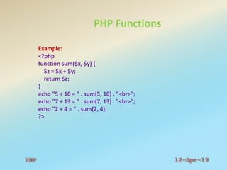 PHP Functions
Example:
<?php
function sum($x, $y) {
$z = $x + $y;
return $z;
}
echo "5 + 10 = " . sum(5, 10) . "<br>";
echo "7 + 13 = " . sum(7, 13) . "<br>";
echo "2 + 4 = " . sum(2, 4);
?>
 