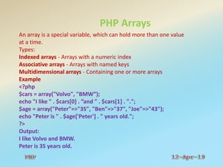 PHP Arrays
An array is a special variable, which can hold more than one value
at a time.
Types:
Indexed arrays - Arrays with a numeric index
Associative arrays - Arrays with named keys
Multidimensional arrays - Containing one or more arrays
Example
<?php
$cars = array("Volvo", "BMW”);
echo "I like " . $cars[0] . ”and " . $cars[1] . ".";
$age = array("Peter"=>"35", "Ben"=>"37", "Joe"=>"43");
echo "Peter is " . $age['Peter'] . " years old.";
?>
Output:
I like Volvo and BMW.
Peter is 35 years old.
 