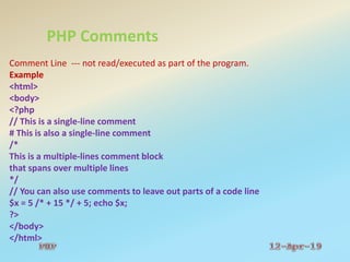 PHP Comments
Comment Line --- not read/executed as part of the program.
Example
<html>
<body>
<?php
// This is a single-line comment
# This is also a single-line comment
/*
This is a multiple-lines comment block
that spans over multiple lines
*/
// You can also use comments to leave out parts of a code line
$x = 5 /* + 15 */ + 5; echo $x;
?>
</body>
</html>
 