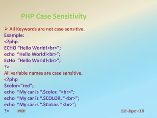 PHP Case Sensitivity
 All Keywords are not case sensitive.
Example:
<?php
ECHO “Hello World!<br>”;
echo “Hello World!<br>”;
EcHo “Hello World!<br>”;
?>
All variable names are case sensitive.
<?php
$color=“red”;
echo “My car is “.$color. ”<br>”;
echo “My car is “.$COLOR. ”<br>”;
echo “My car is “.$CoLor. ”<br>”;
?>
 