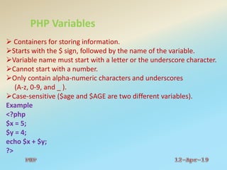 PHP Variables
 Containers for storing information.
Starts with the $ sign, followed by the name of the variable.
Variable name must start with a letter or the underscore character.
Cannot start with a number.
Only contain alpha-numeric characters and underscores
(A-z, 0-9, and _ ).
Case-sensitive ($age and $AGE are two different variables).
Example
<?php
$x = 5;
$y = 4;
echo $x + $y;
?>
 