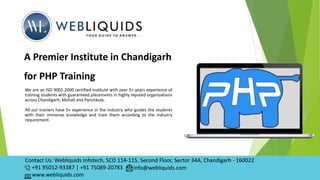 We are an ISO 9001:2000 certified institute with over 5+ years experience of
training students with guaranteed placements in highly reputed organizations
across Chandigarh, Mohali and Panchkula.
All our trainers have 5+ experience in the industry who guides the students
with their immense knowledge and train them according to the industry
requirement.
A Premier Institute in Chandigarh
for PHP Training
Contact Us: Webliquids Infotech, SCO 114-115, Second Floor, Sector 34A, Chandigarh - 160022
+91 95012-93387 | +91 75089-20783
www.webliquids.com
info@webliquids.com
 