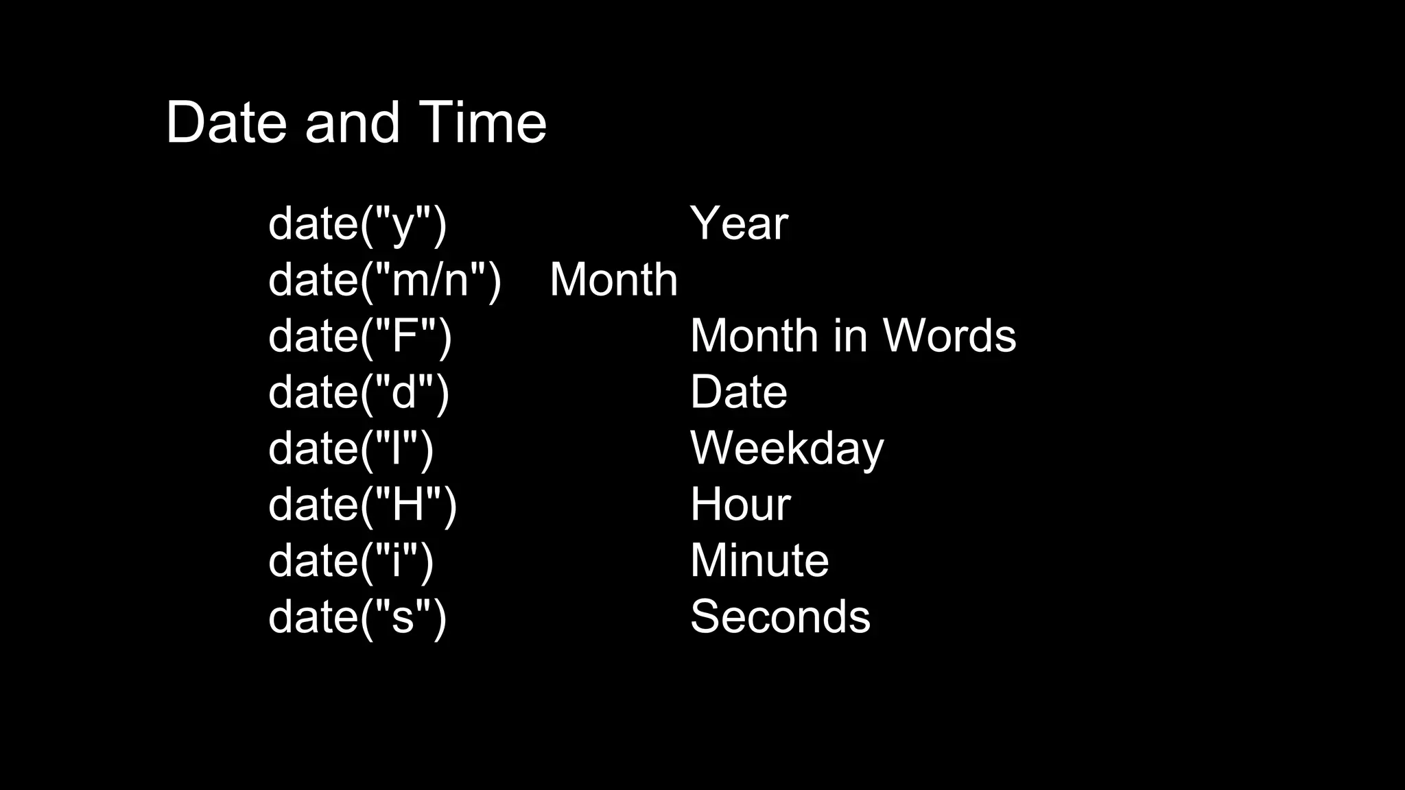 Date and Time 
date("y") Year 
date("m/n") Month 
date("F") Month in Words 
date("d") Date 
date("l") Weekday 
date("H") Hour 
date("i") Minute 
date("s") Seconds 
 