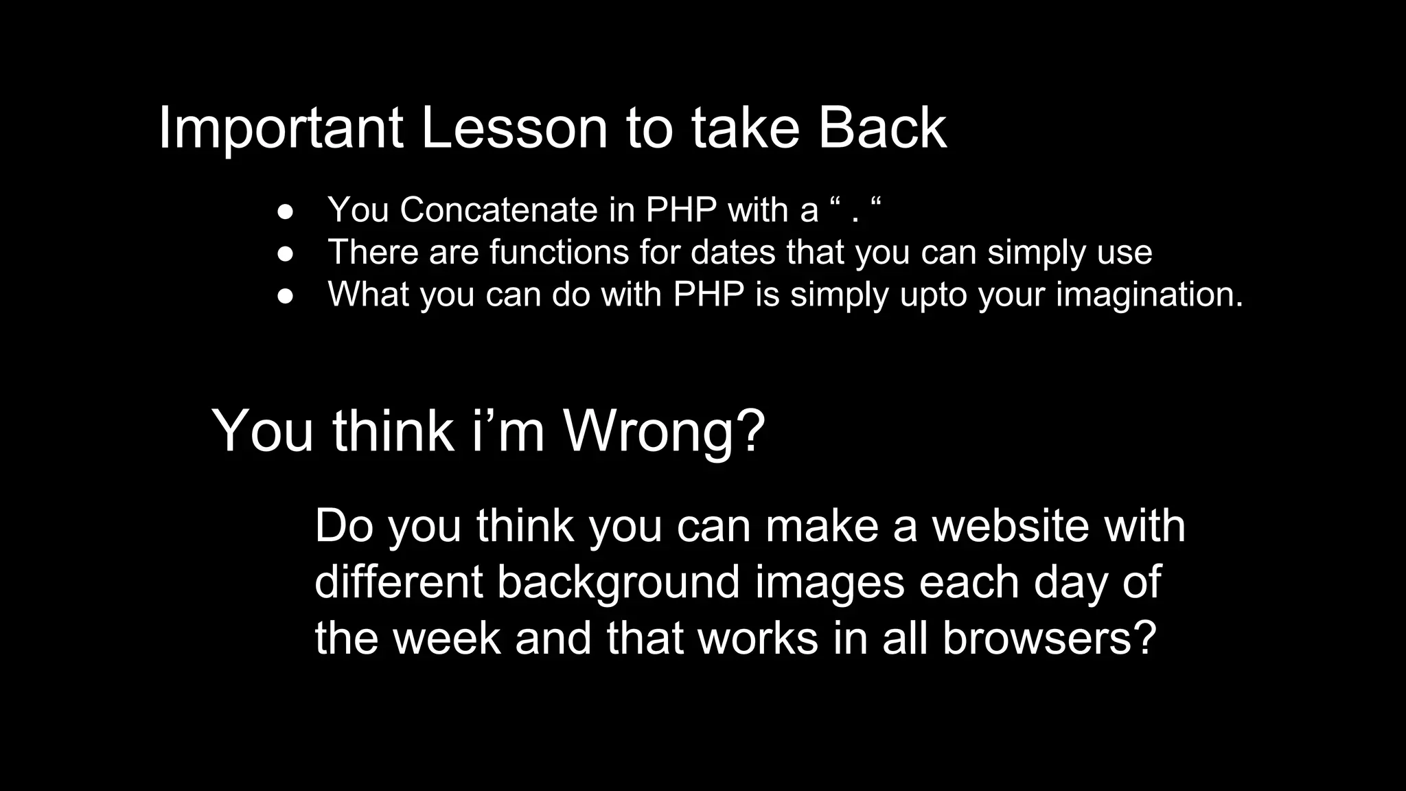 Important Lesson to take Back 
● You Concatenate in PHP with a “ . “ 
● There are functions for dates that you can simply use 
● What you can do with PHP is simply upto your imagination. 
You think i’m Wrong? 
Do you think you can make a website with 
different background images each day of 
the week and that works in all browsers? 
 