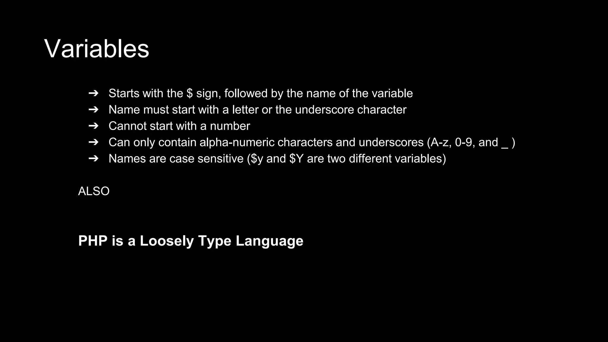 Variables 
➔ Starts with the $ sign, followed by the name of the variable 
➔ Name must start with a letter or the underscore character 
➔ Cannot start with a number 
➔ Can only contain alpha-numeric characters and underscores (A-z, 0-9, and _ ) 
➔ Names are case sensitive ($y and $Y are two different variables) 
ALSO 
PHP is a Loosely Type Language 
 
