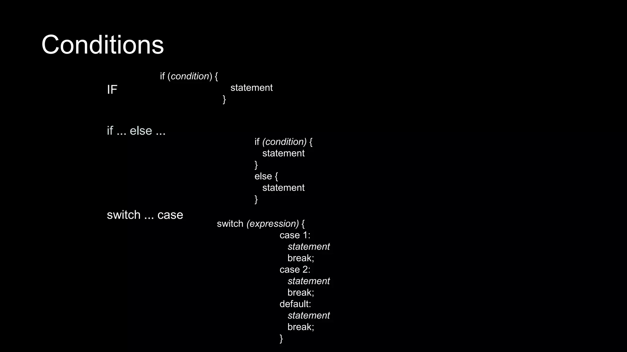 Conditions 
IF 
if (condition) { 
statement 
} 
if ... else ... 
if (condition) { 
statement 
} 
else { 
statement 
} 
switch ... case 
switch (expression) { 
case 1: 
statement 
break; 
case 2: 
statement 
break; 
default: 
statement 
break; 
} 
 