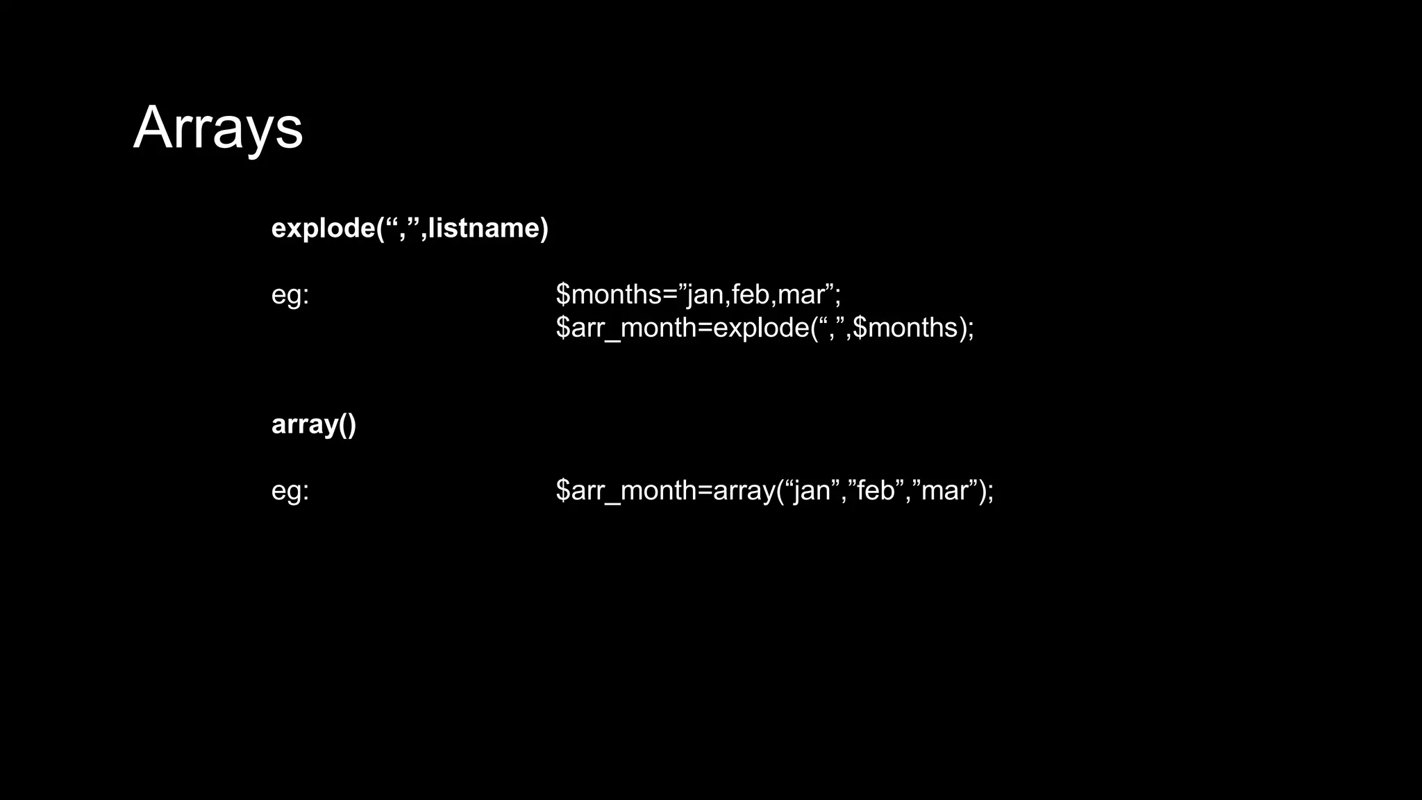 Arrays 
explode(“,”,listname) 
eg: $months=”jan,feb,mar”; 
$arr_month=explode(“,”,$months); 
array() 
eg: $arr_month=array(“jan”,”feb”,”mar”); 
 