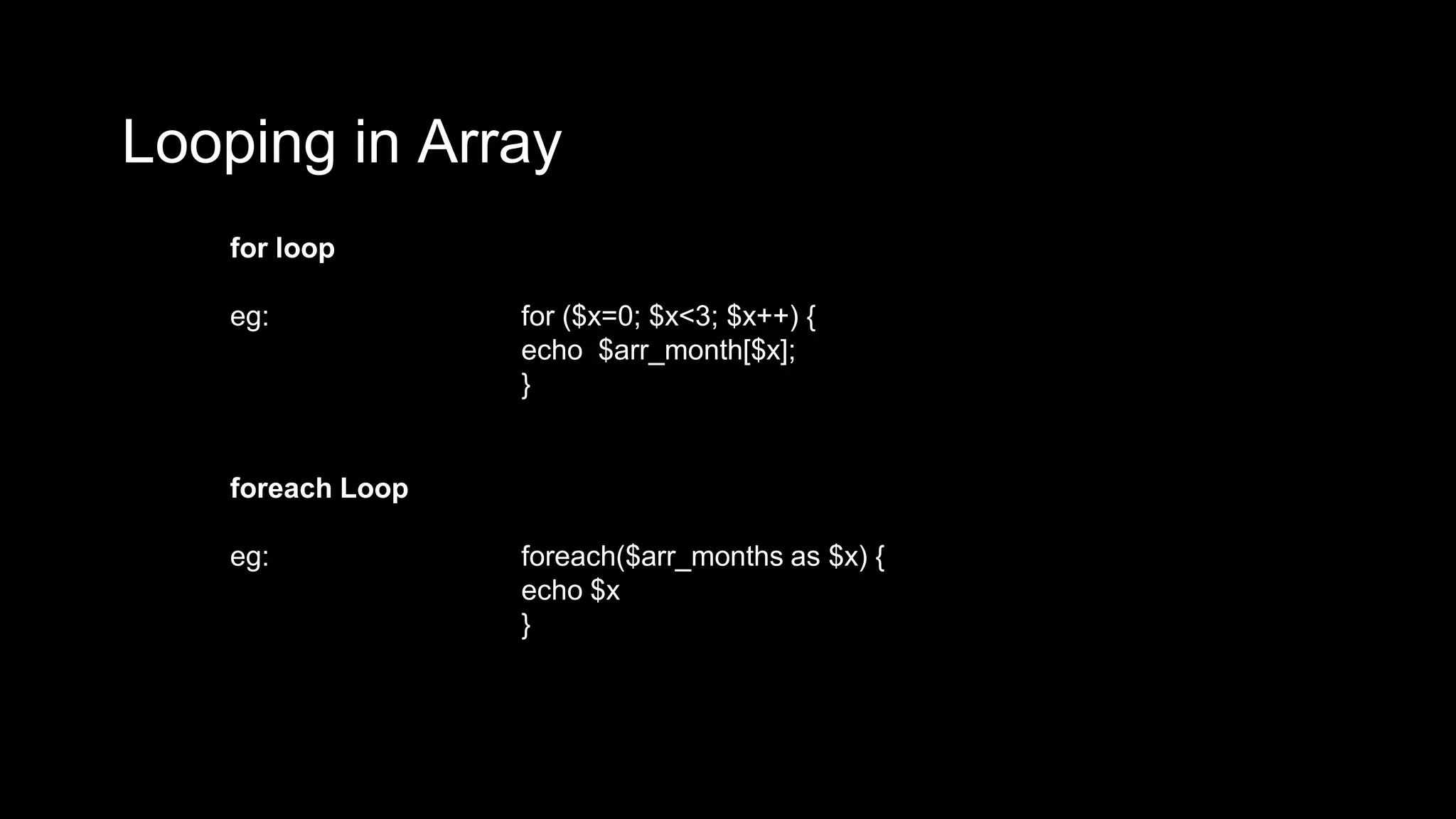 Looping in Array 
for loop 
eg: for ($x=0; $x<3; $x++) { 
echo $arr_month[$x]; 
} 
foreach Loop 
eg: foreach($arr_months as $x) { 
echo $x 
} 
 