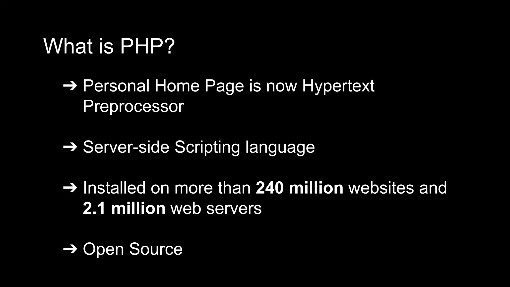 What is PHP? 
➔ Personal Home Page is now Hypertext 
Preprocessor 
➔ Server-side Scripting language 
➔ Installed on more than 240 million websites and 
2.1 million web servers 
➔ Open Source 
 