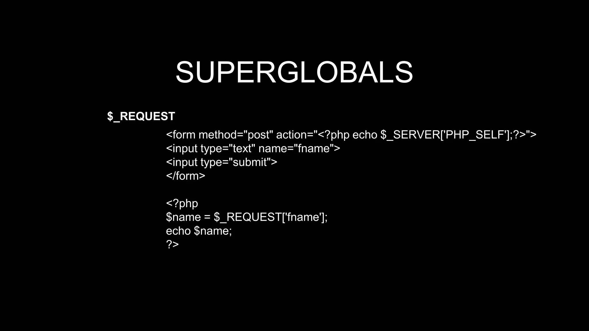 SUPERGLOBALS 
$_REQUEST 
<form method="post" action="<?php echo $_SERVER['PHP_SELF'];?>"> 
<input type="text" name="fname"> 
<input type="submit"> 
</form> 
<?php 
$name = $_REQUEST['fname']; 
echo $name; 
?> 
 