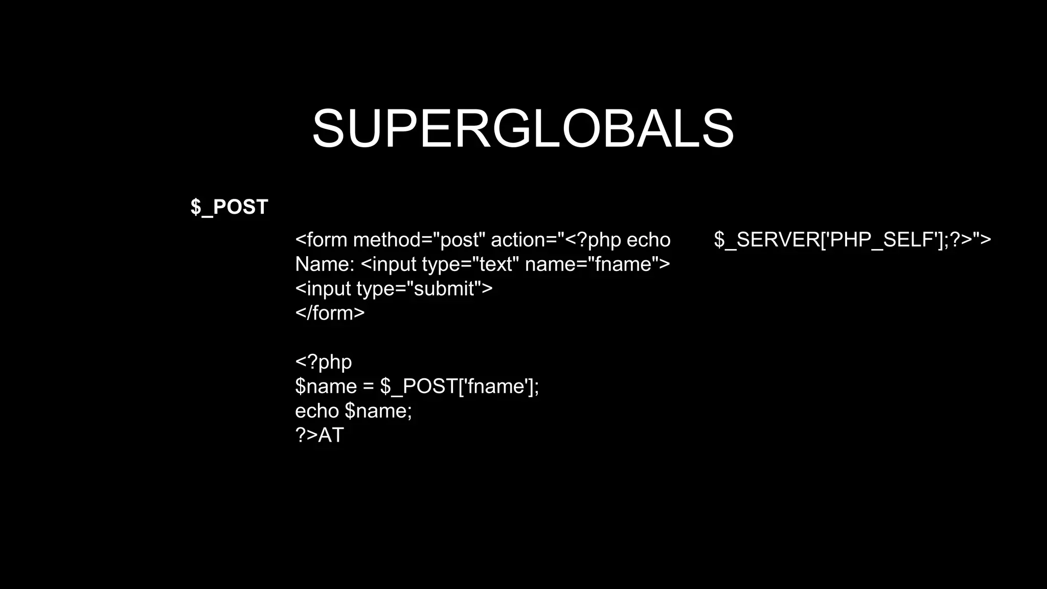 SUPERGLOBALS 
$_POST 
<form method="post" action="<?php echo $_SERVER['PHP_SELF'];?>"> 
Name: <input type="text" name="fname"> 
<input type="submit"> 
</form> 
<?php 
$name = $_POST['fname']; 
echo $name; 
?>AT 
 