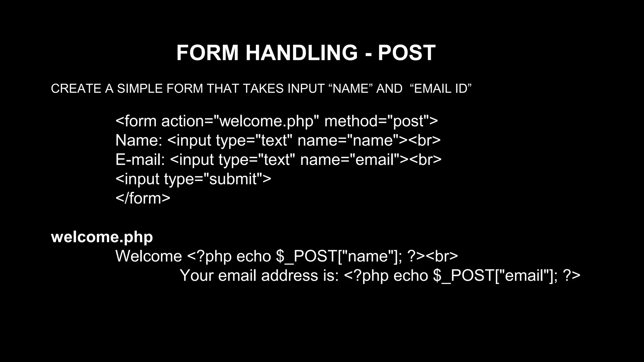 FORM HANDLING - POST 
CREATE A SIMPLE FORM THAT TAKES INPUT “NAME” AND “EMAIL ID” 
<form action="welcome.php" method="post"> 
Name: <input type="text" name="name"><br> 
E-mail: <input type="text" name="email"><br> 
<input type="submit"> 
</form> 
welcome.php 
Welcome <?php echo $_POST["name"]; ?><br> 
Your email address is: <?php echo $_POST["email"]; ?> 
 