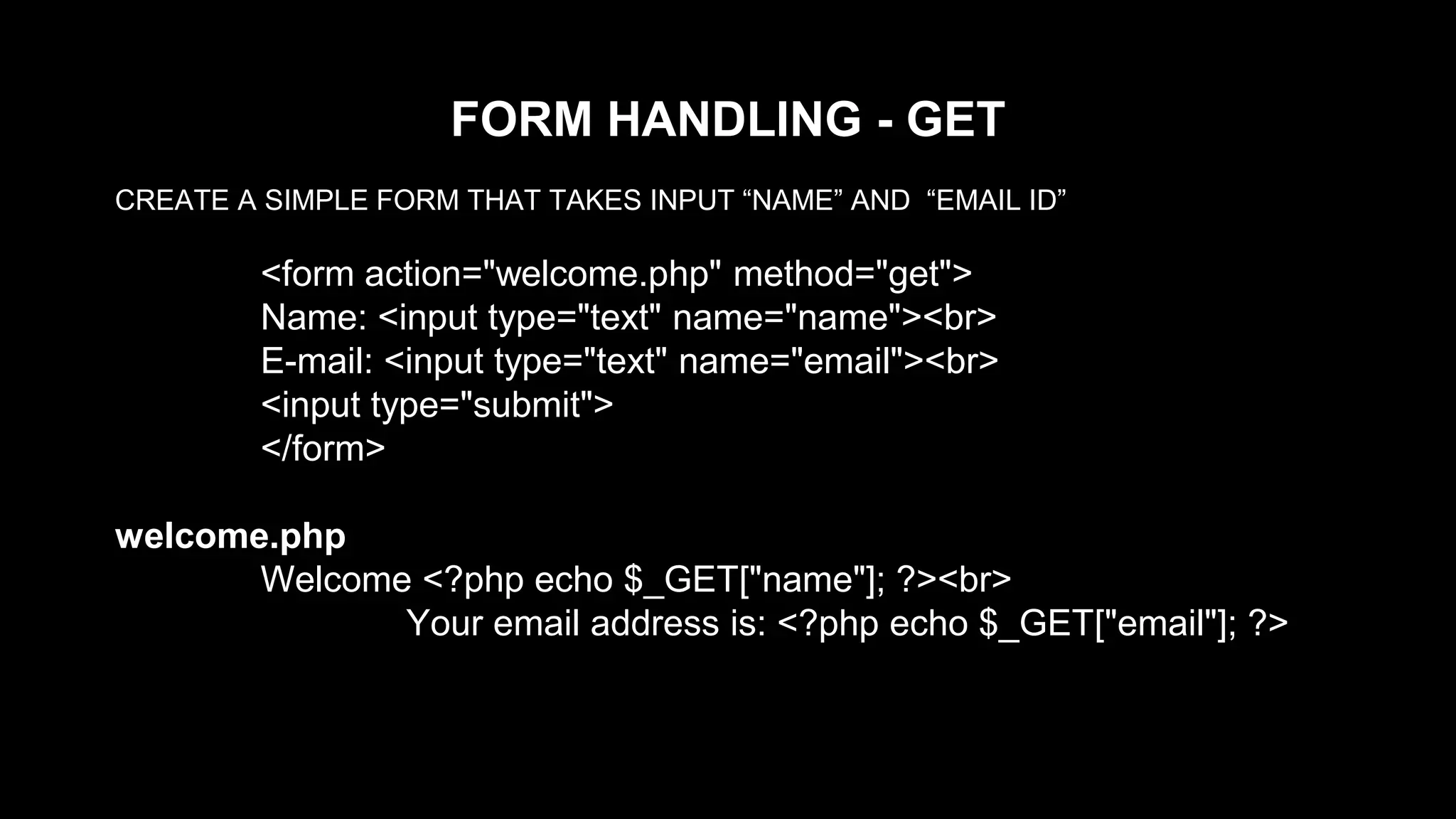 FORM HANDLING - GET 
CREATE A SIMPLE FORM THAT TAKES INPUT “NAME” AND “EMAIL ID” 
<form action="welcome.php" method="get"> 
Name: <input type="text" name="name"><br> 
E-mail: <input type="text" name="email"><br> 
<input type="submit"> 
</form> 
welcome.php 
Welcome <?php echo $_GET["name"]; ?><br> 
Your email address is: <?php echo $_GET["email"]; ?> 
 