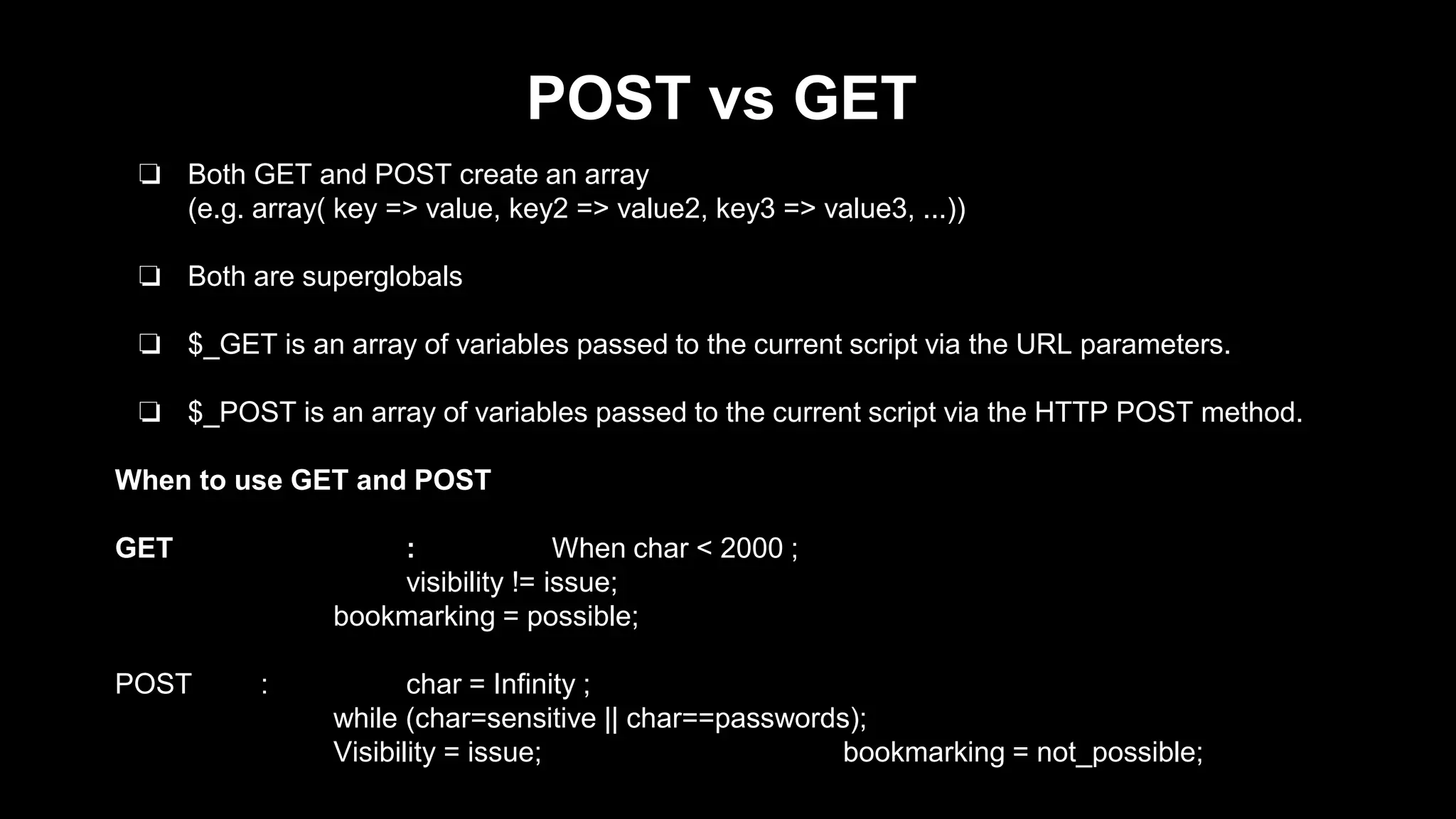 POST vs GET 
❏ Both GET and POST create an array 
(e.g. array( key => value, key2 => value2, key3 => value3, ...)) 
❏ Both are superglobals 
❏ $_GET is an array of variables passed to the current script via the URL parameters. 
❏ $_POST is an array of variables passed to the current script via the HTTP POST method. 
When to use GET and POST 
GET : When char < 2000 ; 
visibility != issue; 
bookmarking = possible; 
POST : char = Infinity ; 
while (char=sensitive || char==passwords); 
Visibility = issue; bookmarking = not_possible; 
 