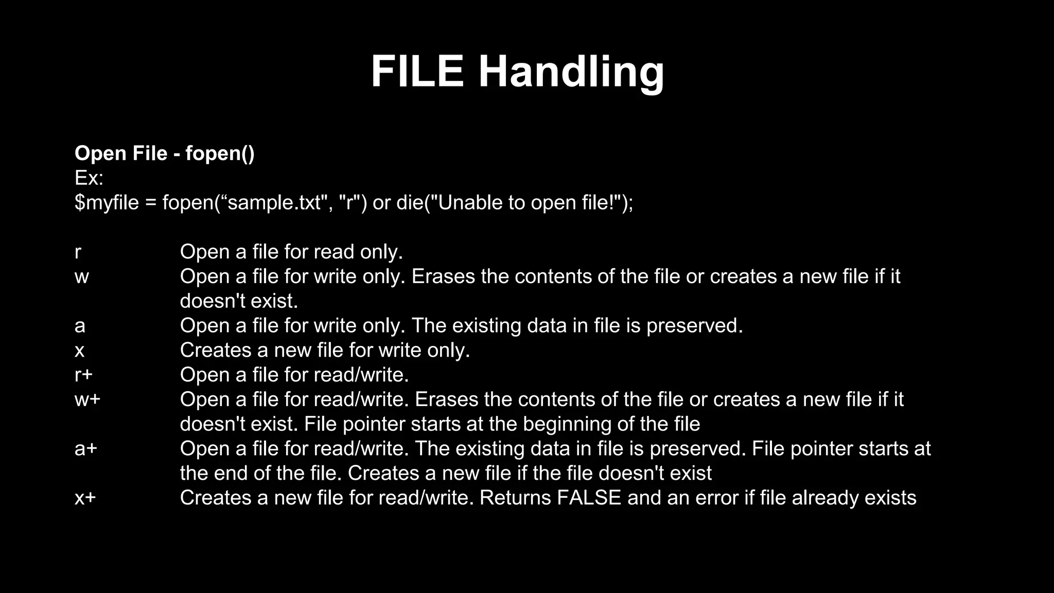 FILE Handling 
Open File - fopen() 
Ex: 
$myfile = fopen(“sample.txt", "r") or die("Unable to open file!"); 
r Open a file for read only. 
w Open a file for write only. Erases the contents of the file or creates a new file if it 
doesn't exist. 
a Open a file for write only. The existing data in file is preserved. 
x Creates a new file for write only. 
r+ Open a file for read/write. 
w+ Open a file for read/write. Erases the contents of the file or creates a new file if it 
doesn't exist. File pointer starts at the beginning of the file 
a+ Open a file for read/write. The existing data in file is preserved. File pointer starts at 
the end of the file. Creates a new file if the file doesn't exist 
x+ Creates a new file for read/write. Returns FALSE and an error if file already exists 
 