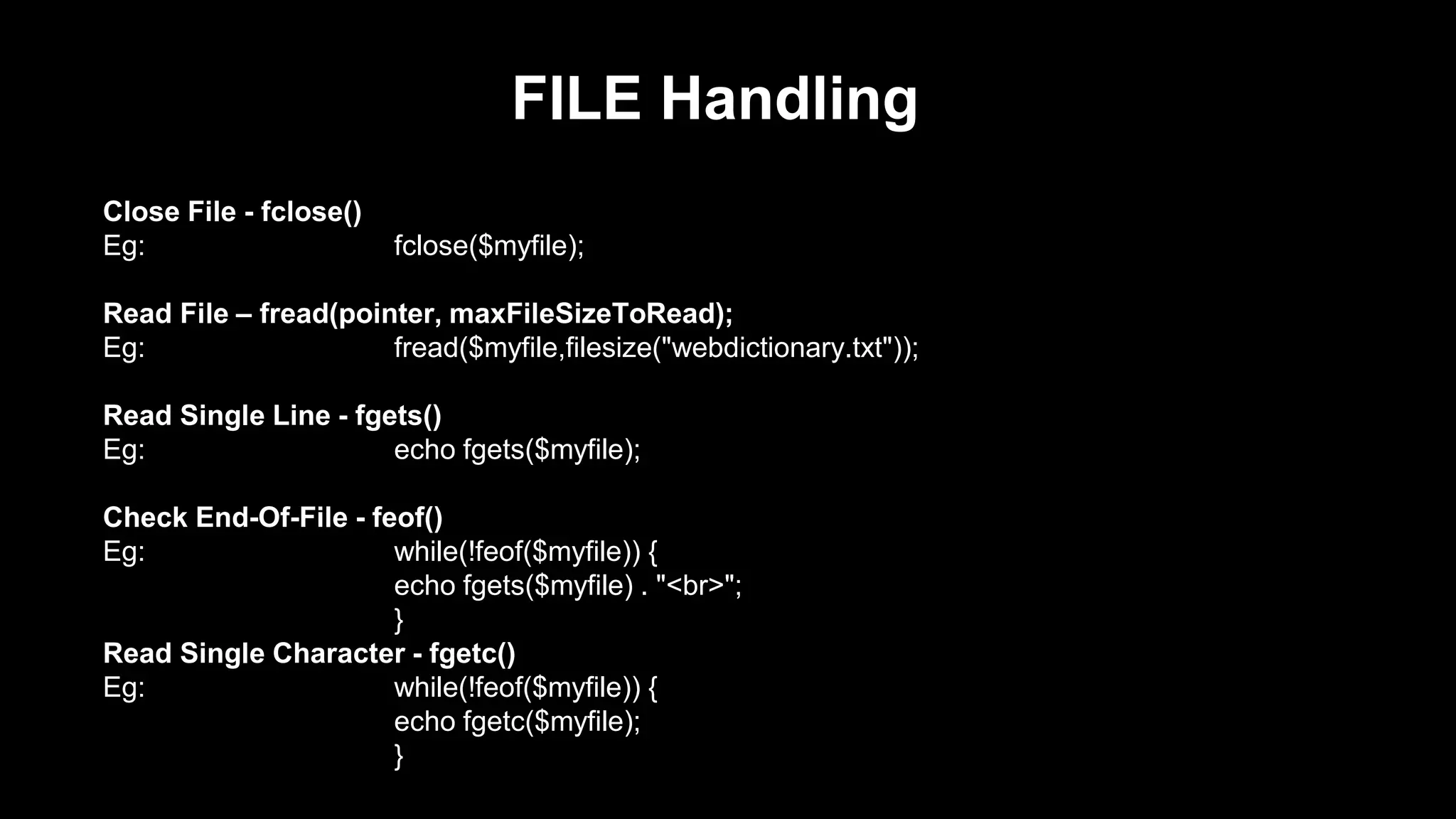 FILE Handling 
Close File - fclose() 
Eg: fclose($myfile); 
Read File – fread(pointer, maxFileSizeToRead); 
Eg: fread($myfile,filesize("webdictionary.txt")); 
Read Single Line - fgets() 
Eg: echo fgets($myfile); 
Check End-Of-File - feof() 
Eg: while(!feof($myfile)) { 
echo fgets($myfile) . "<br>"; 
} 
Read Single Character - fgetc() 
Eg: while(!feof($myfile)) { 
echo fgetc($myfile); 
} 
 