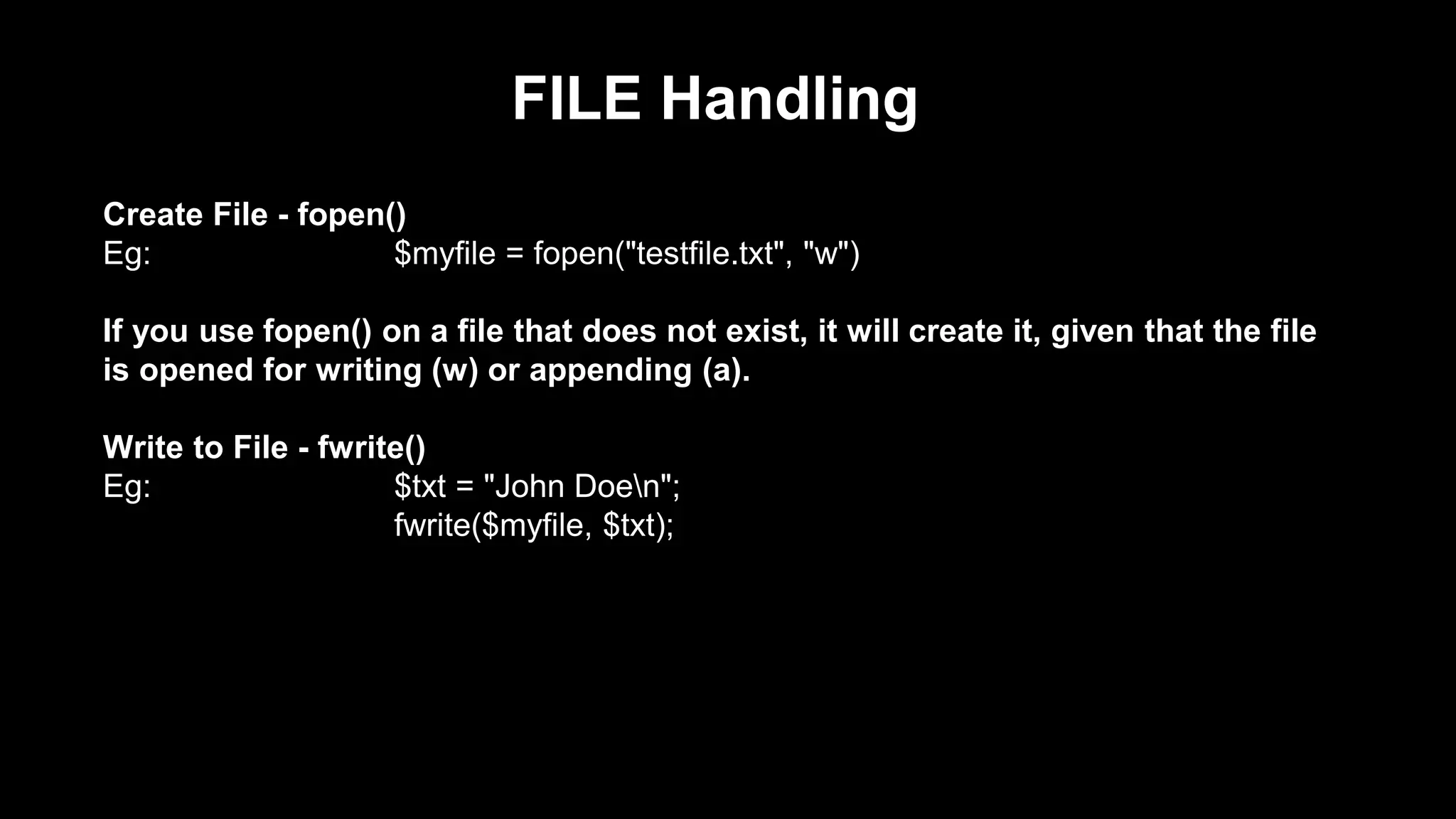 FILE Handling 
Create File - fopen() 
Eg: $myfile = fopen("testfile.txt", "w") 
If you use fopen() on a file that does not exist, it will create it, given that the file 
is opened for writing (w) or appending (a). 
Write to File - fwrite() 
Eg: $txt = "John Doen"; 
fwrite($myfile, $txt); 
 