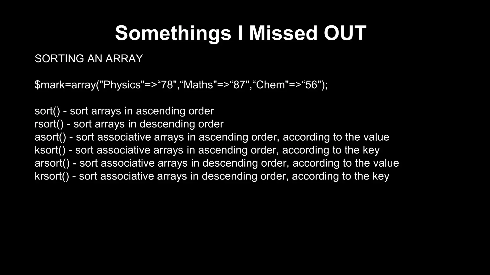 Somethings I Missed OUT 
SORTING AN ARRAY 
$mark=array("Physics"=>“78",“Maths"=>“87",“Chem"=>“56"); 
sort() - sort arrays in ascending order 
rsort() - sort arrays in descending order 
asort() - sort associative arrays in ascending order, according to the value 
ksort() - sort associative arrays in ascending order, according to the key 
arsort() - sort associative arrays in descending order, according to the value 
krsort() - sort associative arrays in descending order, according to the key 
 
