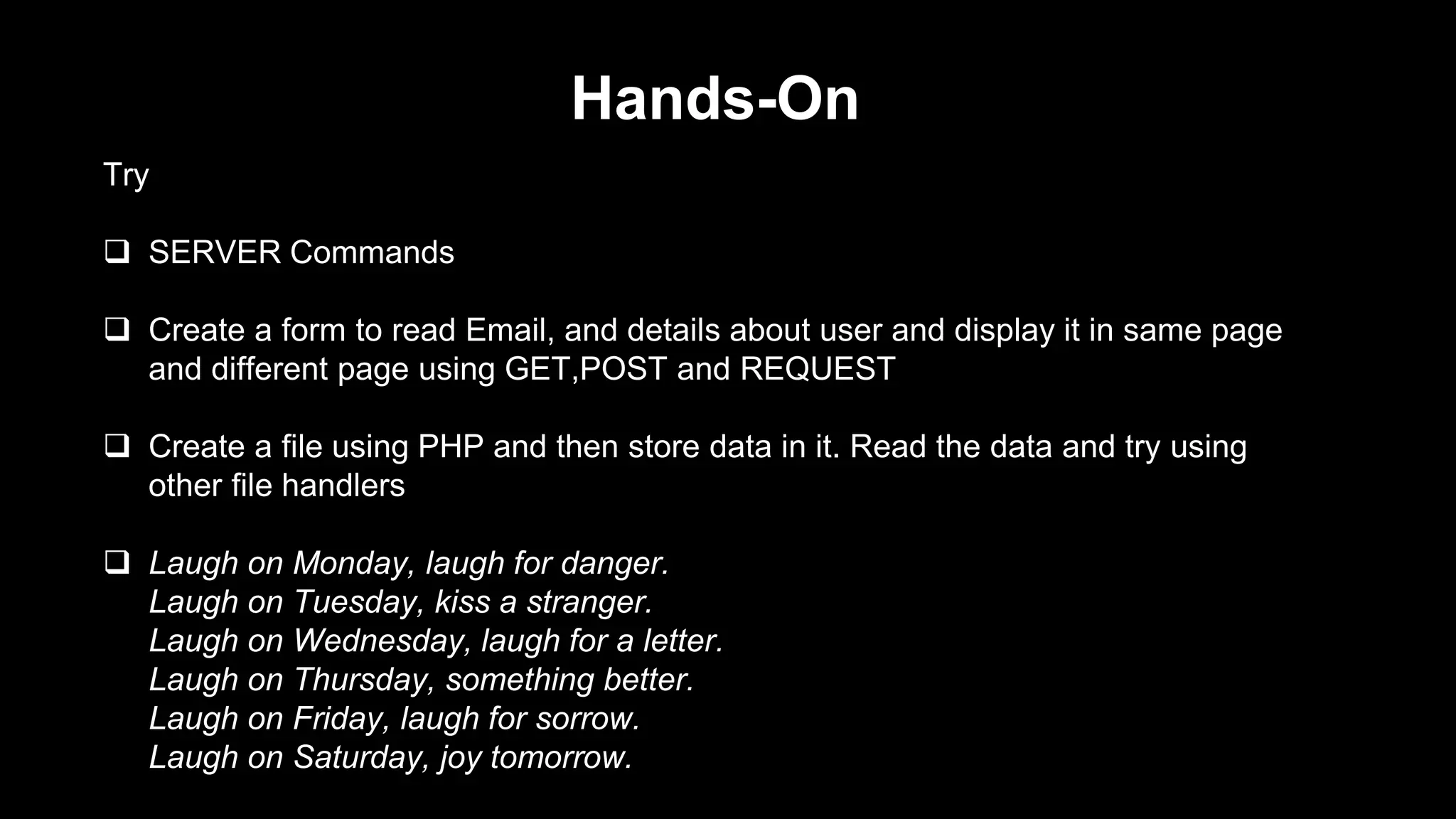 Hands-On 
Try 
 SERVER Commands 
 Create a form to read Email, and details about user and display it in same page 
and different page using GET,POST and REQUEST 
 Create a file using PHP and then store data in it. Read the data and try using 
other file handlers 
 Laugh on Monday, laugh for danger. 
Laugh on Tuesday, kiss a stranger. 
Laugh on Wednesday, laugh for a letter. 
Laugh on Thursday, something better. 
Laugh on Friday, laugh for sorrow. 
Laugh on Saturday, joy tomorrow. 
 