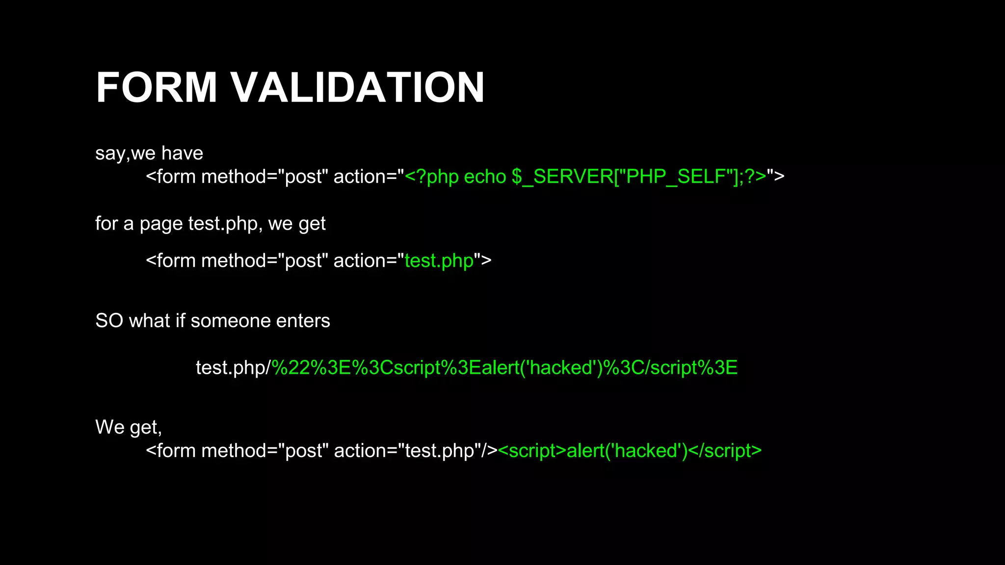FORM VALIDATION 
say,we have 
<form method="post" action="<?php echo $_SERVER["PHP_SELF"];?>"> 
for a page test.php, we get 
<form method="post" action="test.php"> 
SO what if someone enters 
test.php/%22%3E%3Cscript%3Ealert('hacked')%3C/script%3E 
We get, 
<form method="post" action="test.php"/><script>alert('hacked')</script> 
 