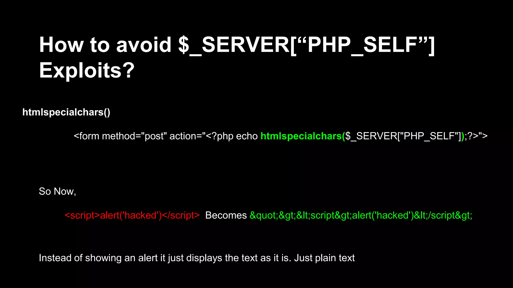 How to avoid $_SERVER[“PHP_SELF”] 
Exploits? 
htmlspecialchars() 
<form method="post" action="<?php echo htmlspecialchars($_SERVER["PHP_SELF"]);?>"> 
So Now, 
<script>alert('hacked')</script> Becomes &quot;&gt;&lt;script&gt;alert('hacked')&lt;/script&gt; 
Instead of showing an alert it just displays the text as it is. Just plain text 
 