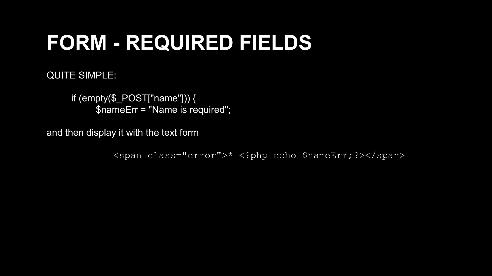 FORM - REQUIRED FIELDS 
QUITE SIMPLE: 
if (empty($_POST["name"])) { 
$nameErr = "Name is required"; 
and then display it with the text form 
<span class="error">* <?php echo $nameErr;?></span> 
 