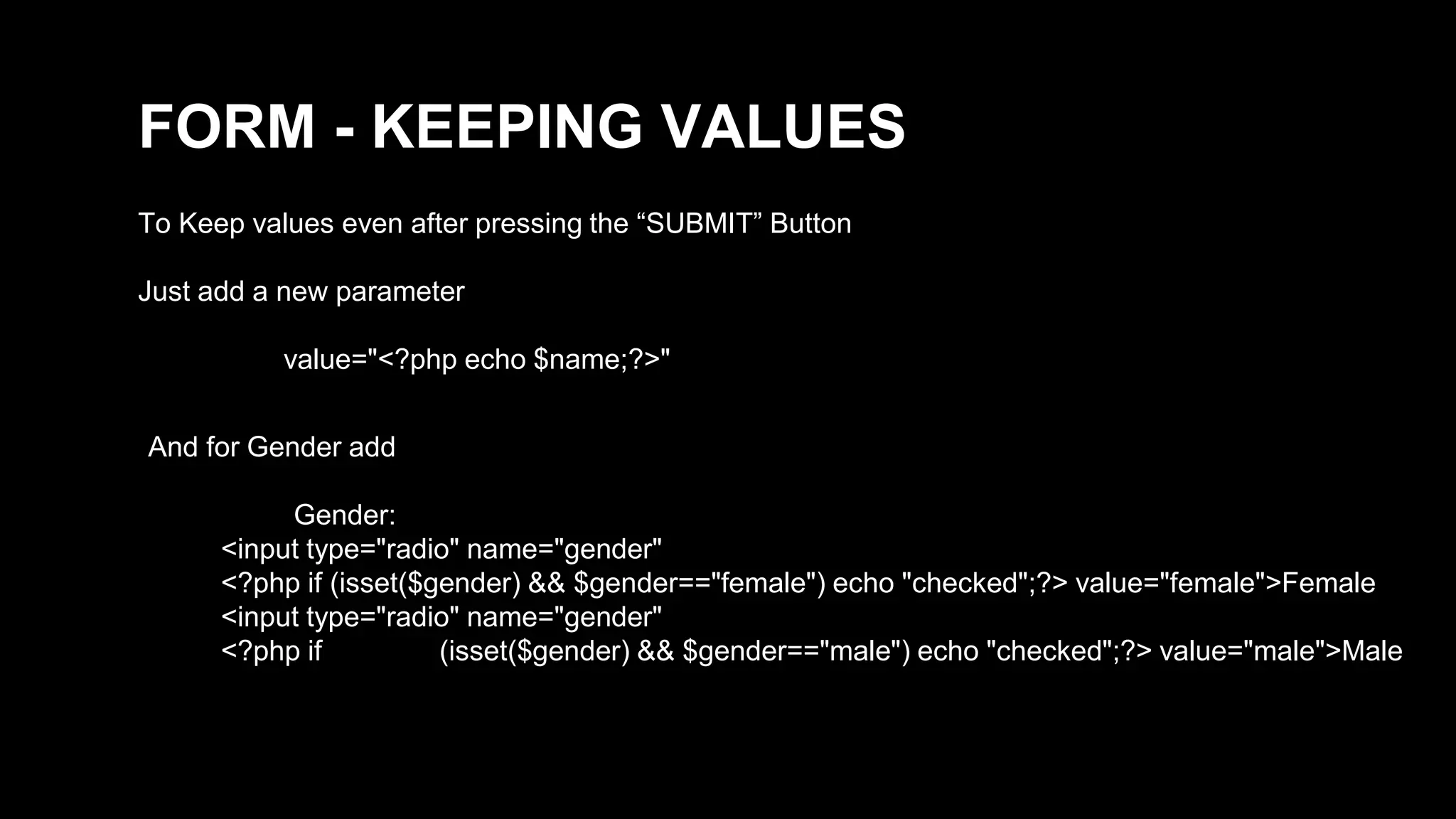 FORM - KEEPING VALUES 
To Keep values even after pressing the “SUBMIT” Button 
Just add a new parameter 
value="<?php echo $name;?>" 
And for Gender add 
Gender: 
<input type="radio" name="gender" 
<?php if (isset($gender) && $gender=="female") echo "checked";?> value="female">Female 
<input type="radio" name="gender" 
<?php if (isset($gender) && $gender=="male") echo "checked";?> value="male">Male 
 
