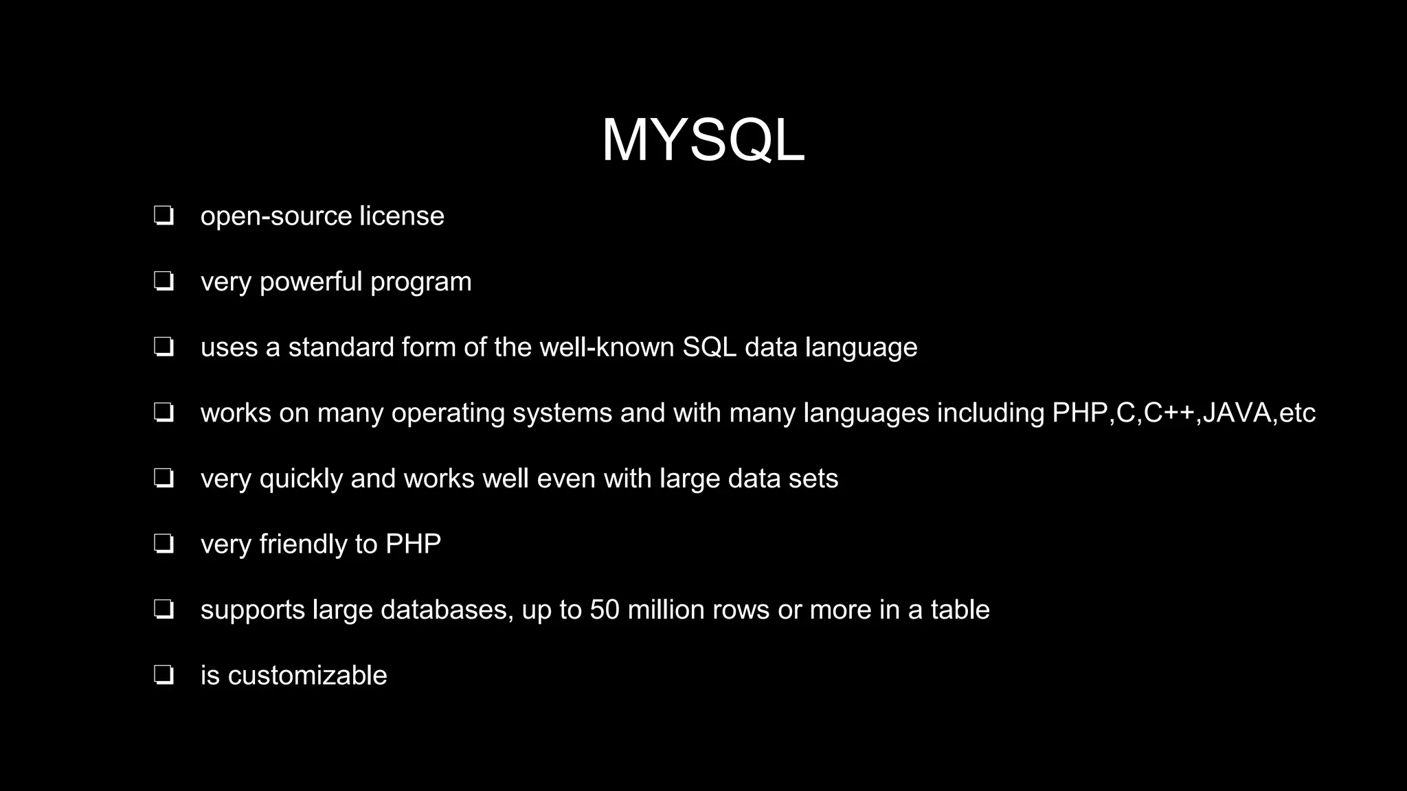 MYSQL Database 
MYSQL 
❏ open-source license 
❏ very powerful program 
❏ uses a standard form of the well-known SQL data language 
❏ works on many operating systems and with many languages including PHP,C,C++,JAVA,etc 
❏ very quickly and works well even with large data sets 
❏ very friendly to PHP 
❏ supports large databases, up to 50 million rows or more in a table 
❏ is customizable 
 